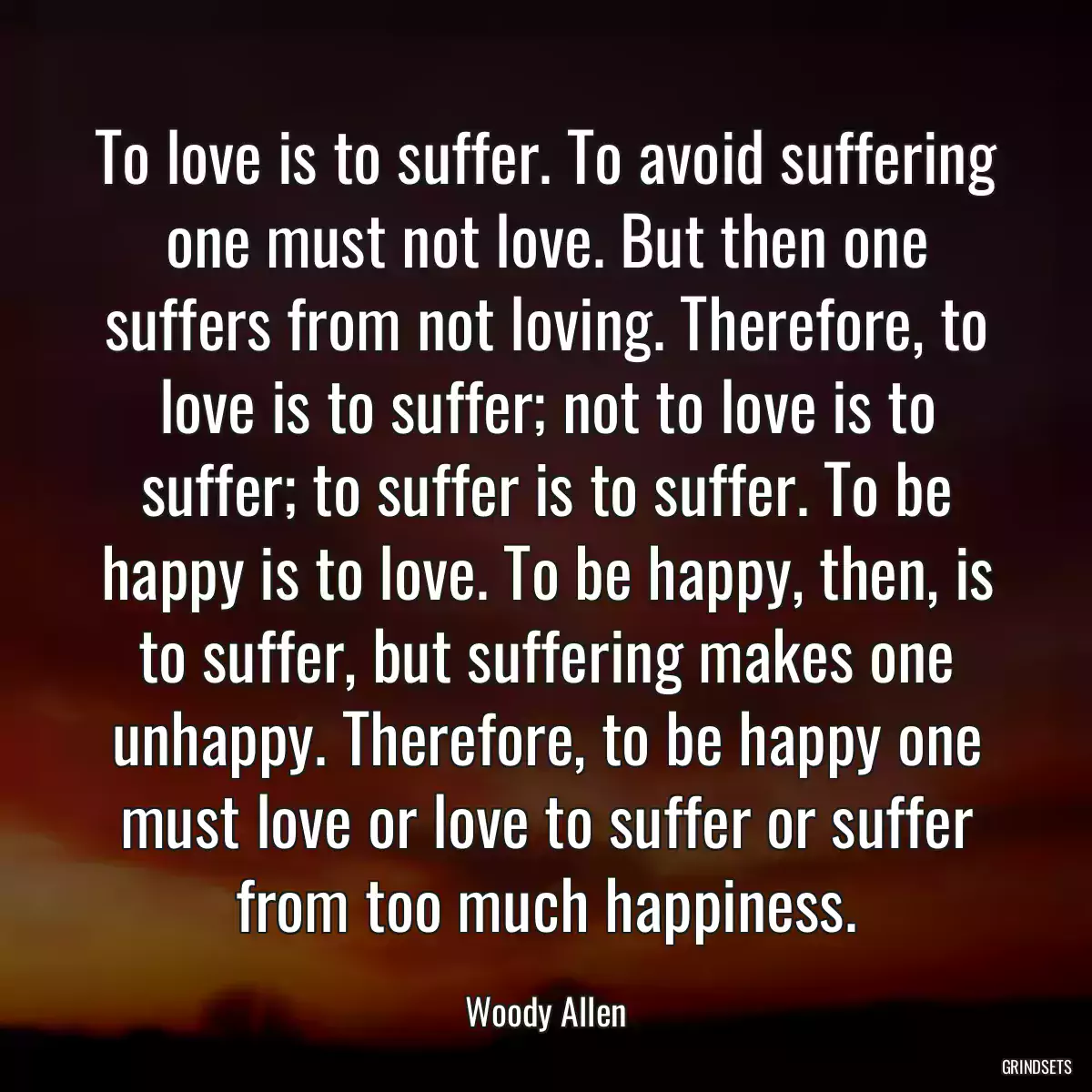 To love is to suffer. To avoid suffering one must not love. But then one suffers from not loving. Therefore, to love is to suffer; not to love is to suffer; to suffer is to suffer. To be happy is to love. To be happy, then, is to suffer, but suffering makes one unhappy. Therefore, to be happy one must love or love to suffer or suffer from too much happiness.