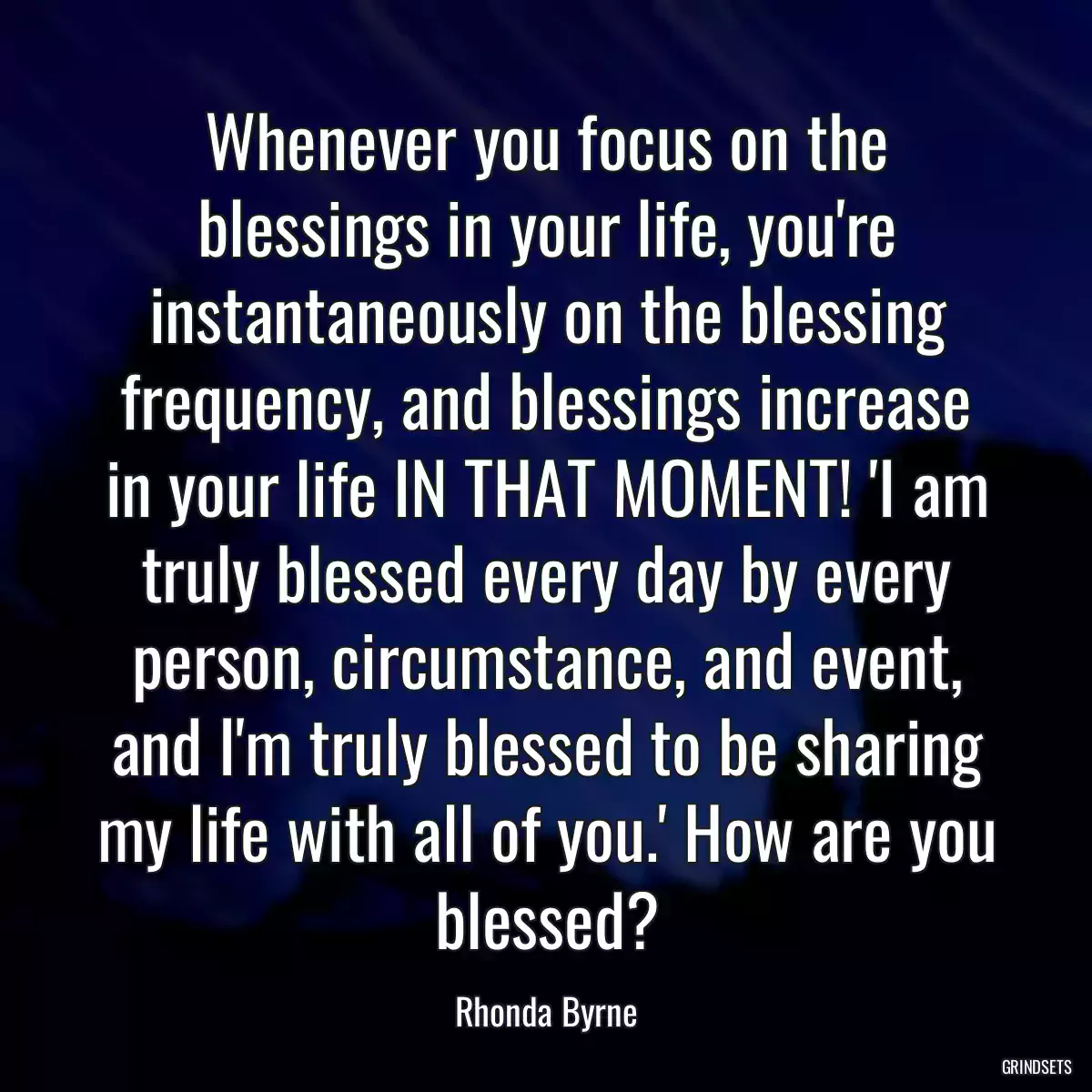 Whenever you focus on the blessings in your life, you\'re instantaneously on the blessing frequency, and blessings increase in your life IN THAT MOMENT! \'I am truly blessed every day by every person, circumstance, and event, and I\'m truly blessed to be sharing my life with all of you.\' How are you blessed?