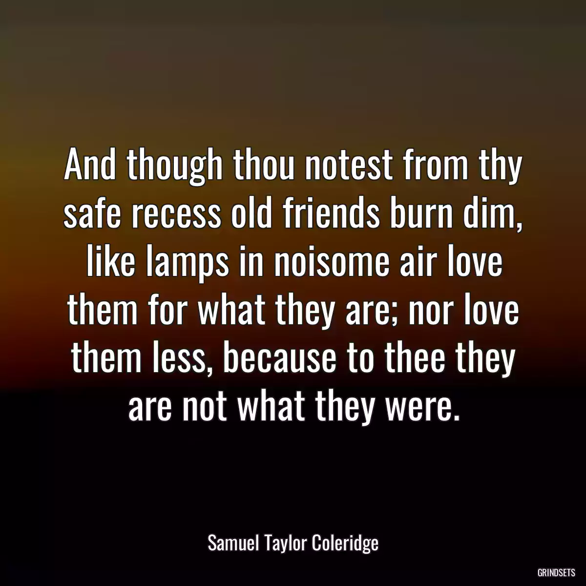 And though thou notest from thy safe recess old friends burn dim, like lamps in noisome air love them for what they are; nor love them less, because to thee they are not what they were.