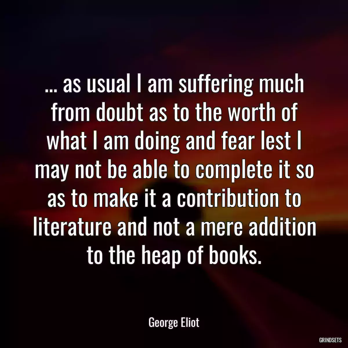 ... as usual I am suffering much from doubt as to the worth of what I am doing and fear lest I may not be able to complete it so as to make it a contribution to literature and not a mere addition to the heap of books.