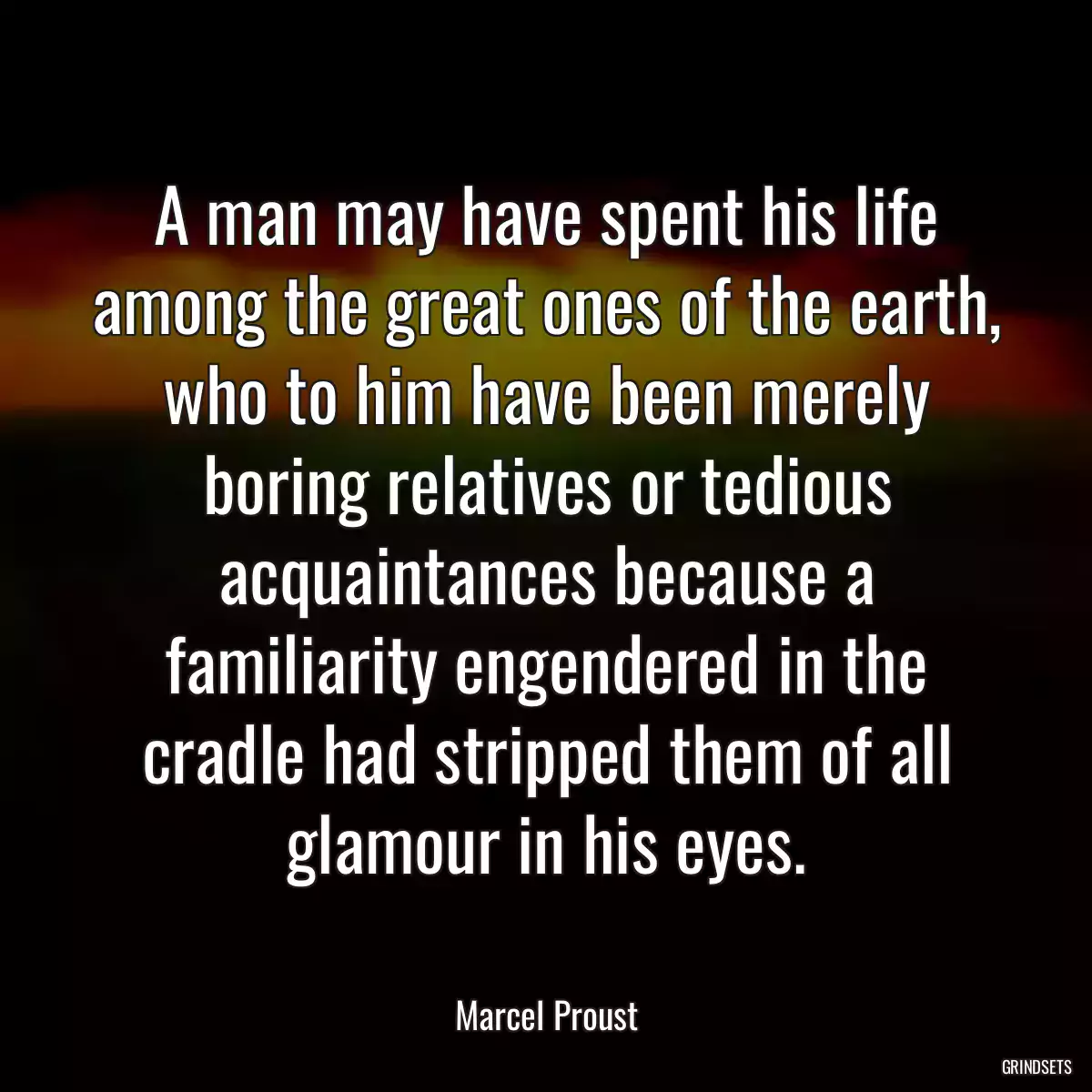 A man may have spent his life among the great ones of the earth, who to him have been merely boring relatives or tedious acquaintances because a familiarity engendered in the cradle had stripped them of all glamour in his eyes.