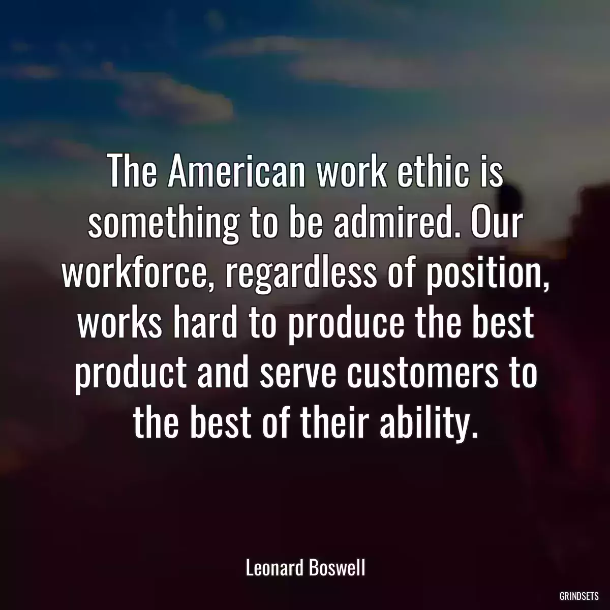 The American work ethic is something to be admired. Our workforce, regardless of position, works hard to produce the best product and serve customers to the best of their ability.