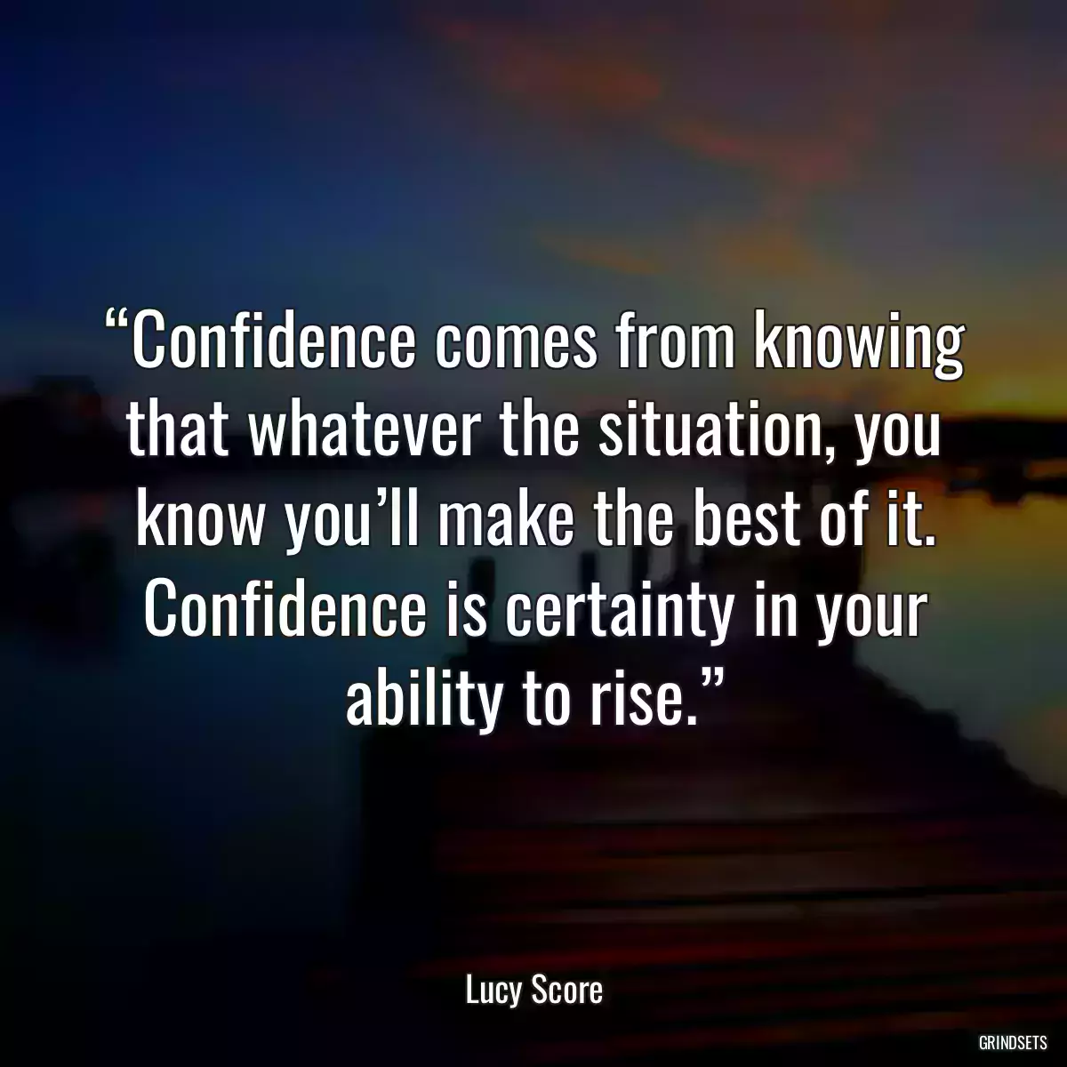 “Confidence comes from knowing that whatever the situation, you know you’ll make the best of it. Confidence is certainty in your ability to rise.”