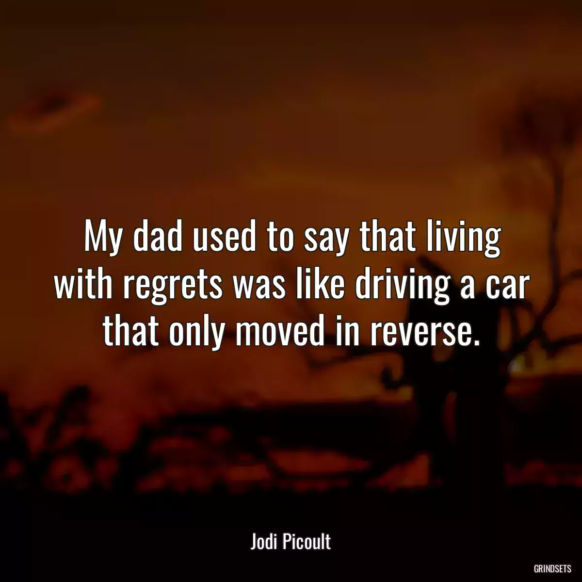 My dad used to say that living with regrets was like driving a car that only moved in reverse.