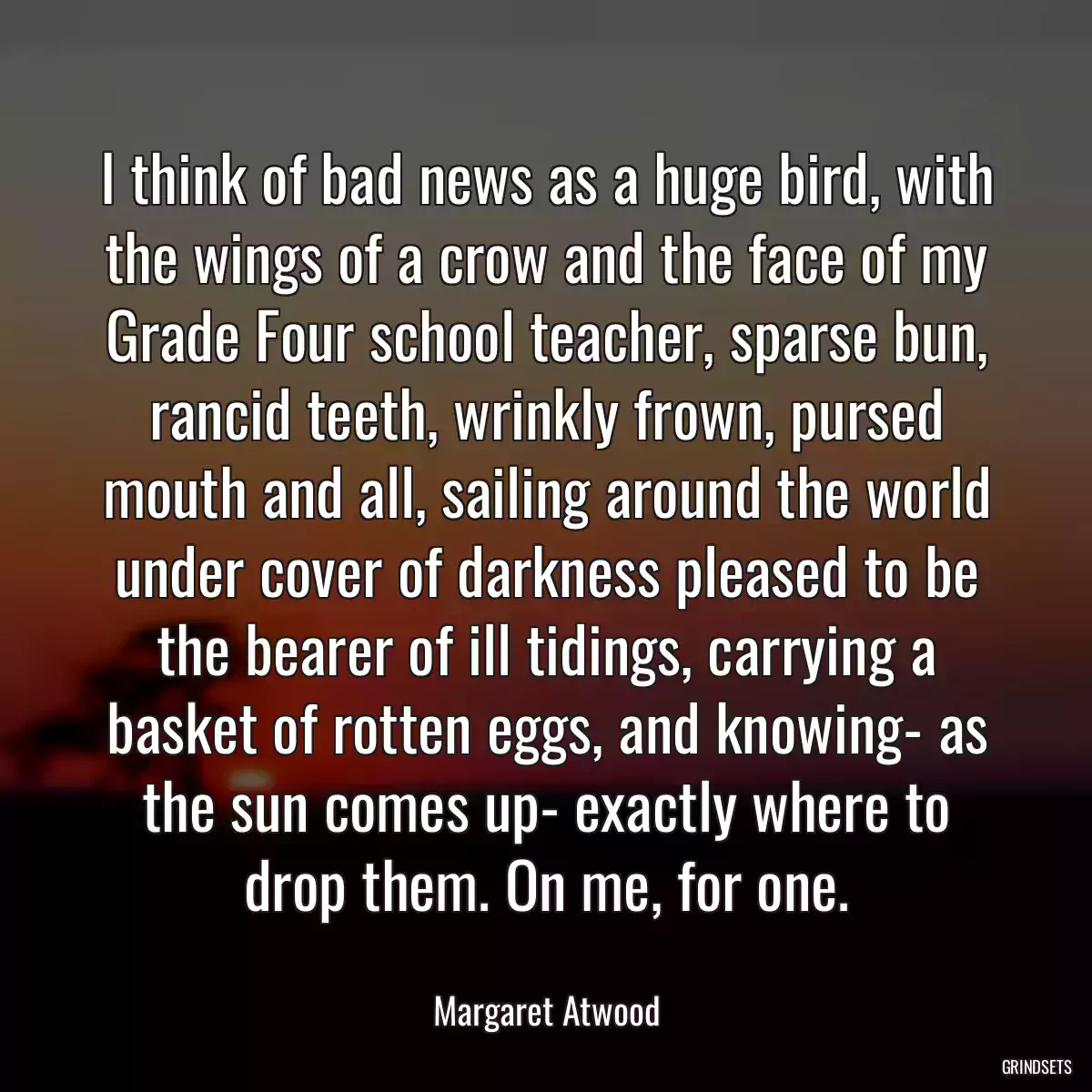 I think of bad news as a huge bird, with the wings of a crow and the face of my Grade Four school teacher, sparse bun, rancid teeth, wrinkly frown, pursed mouth and all, sailing around the world under cover of darkness pleased to be the bearer of ill tidings, carrying a basket of rotten eggs, and knowing- as the sun comes up- exactly where to drop them. On me, for one.