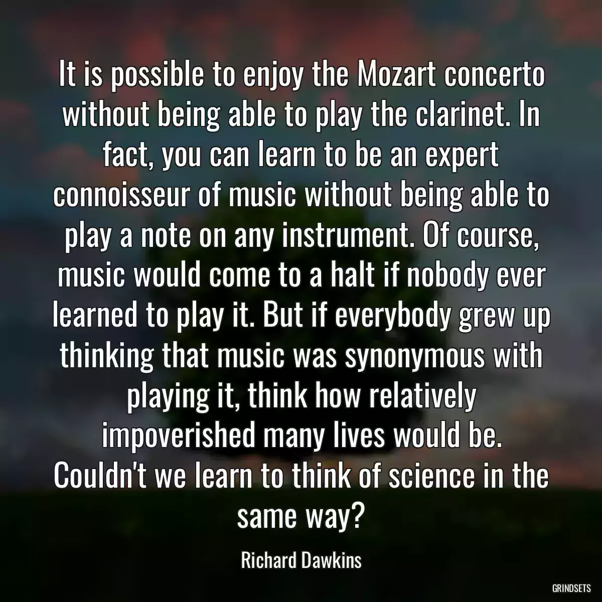 It is possible to enjoy the Mozart concerto without being able to play the clarinet. In fact, you can learn to be an expert connoisseur of music without being able to play a note on any instrument. Of course, music would come to a halt if nobody ever learned to play it. But if everybody grew up thinking that music was synonymous with playing it, think how relatively impoverished many lives would be. Couldn\'t we learn to think of science in the same way?