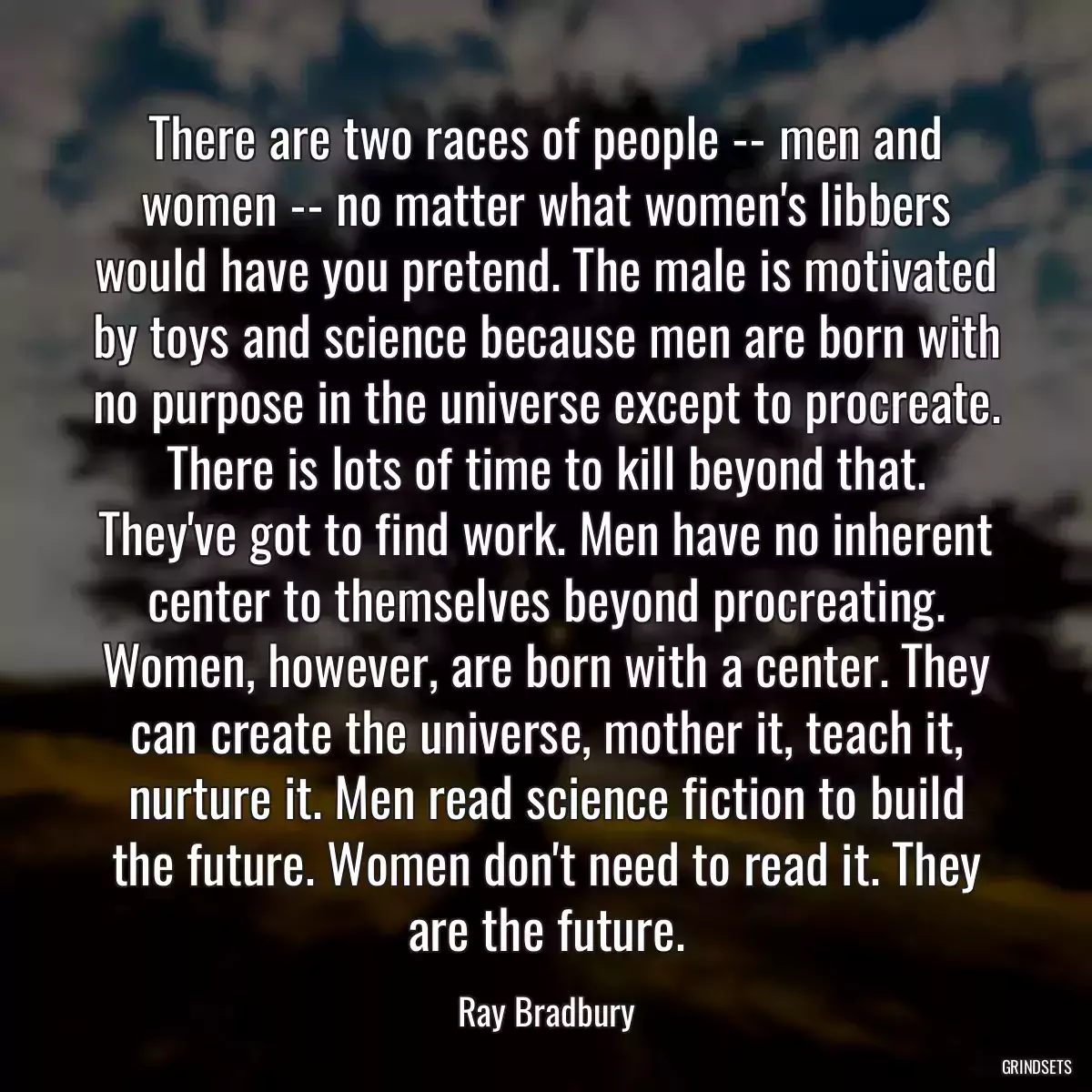 There are two races of people -- men and women -- no matter what women\'s libbers would have you pretend. The male is motivated by toys and science because men are born with no purpose in the universe except to procreate. There is lots of time to kill beyond that. They\'ve got to find work. Men have no inherent center to themselves beyond procreating. Women, however, are born with a center. They can create the universe, mother it, teach it, nurture it. Men read science fiction to build the future. Women don\'t need to read it. They are the future.