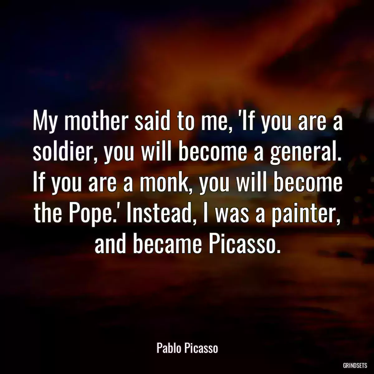 My mother said to me, \'If you are a soldier, you will become a general. If you are a monk, you will become the Pope.\' Instead, I was a painter, and became Picasso.