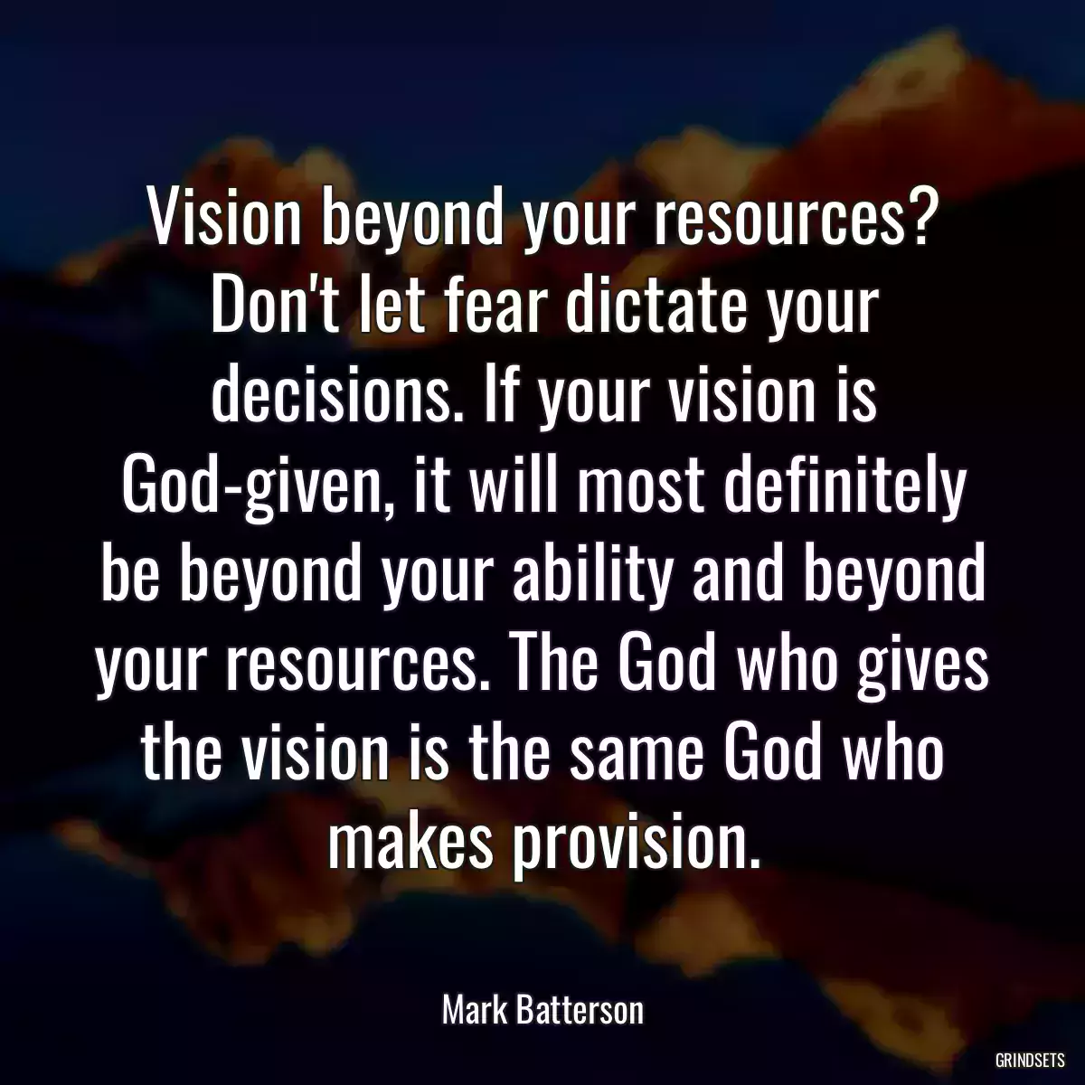 Vision beyond your resources? Don\'t let fear dictate your decisions. If your vision is God-given, it will most definitely be beyond your ability and beyond your resources. The God who gives the vision is the same God who makes provision.