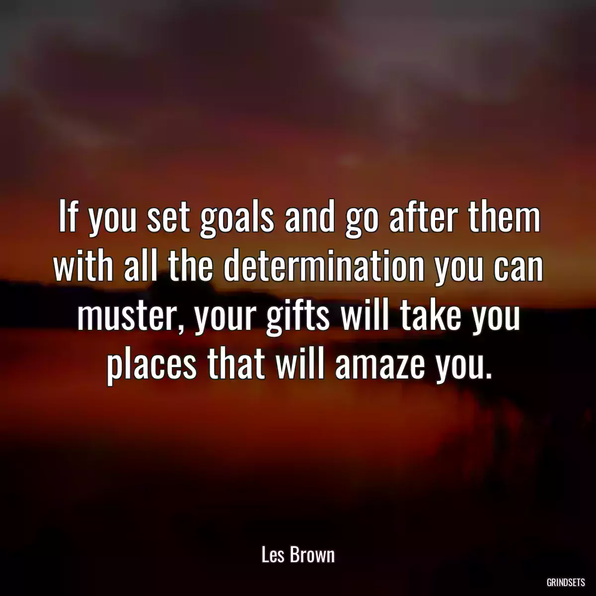 If you set goals and go after them with all the determination you can muster, your gifts will take you places that will amaze you.