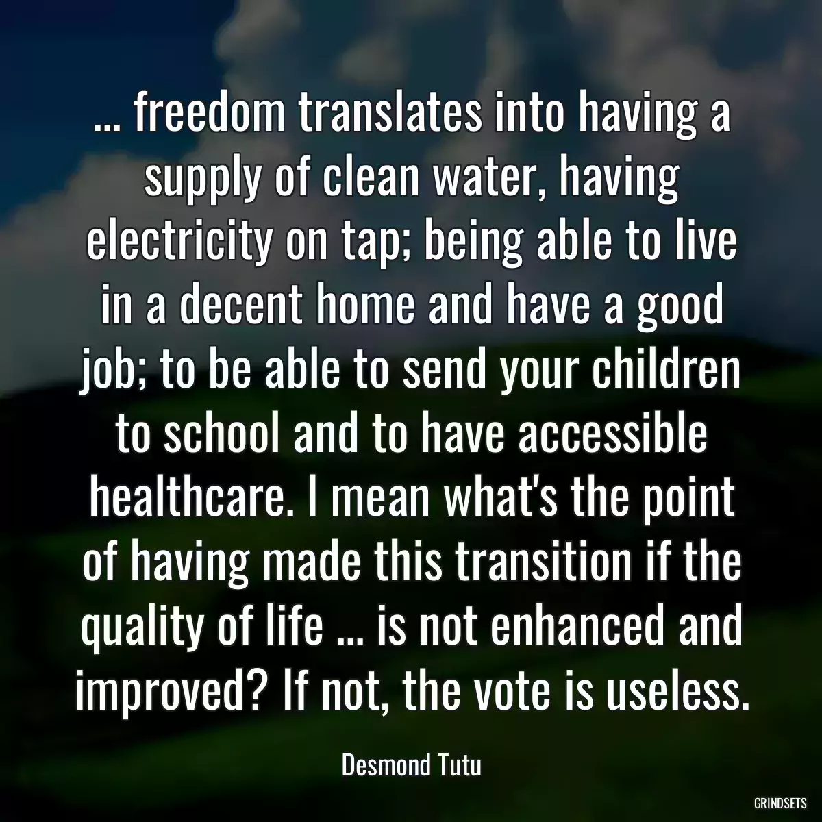 ... freedom translates into having a supply of clean water, having electricity on tap; being able to live in a decent home and have a good job; to be able to send your children to school and to have accessible healthcare. I mean what\'s the point of having made this transition if the quality of life ... is not enhanced and improved? If not, the vote is useless.