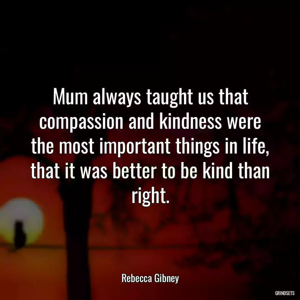 Mum always taught us that compassion and kindness were the most important things in life, that it was better to be kind than right.