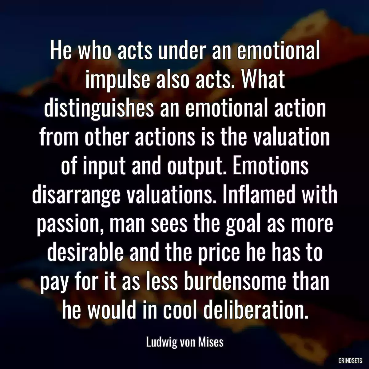 He who acts under an emotional impulse also acts. What distinguishes an emotional action from other actions is the valuation of input and output. Emotions disarrange valuations. Inflamed with passion, man sees the goal as more desirable and the price he has to pay for it as less burdensome than he would in cool deliberation.