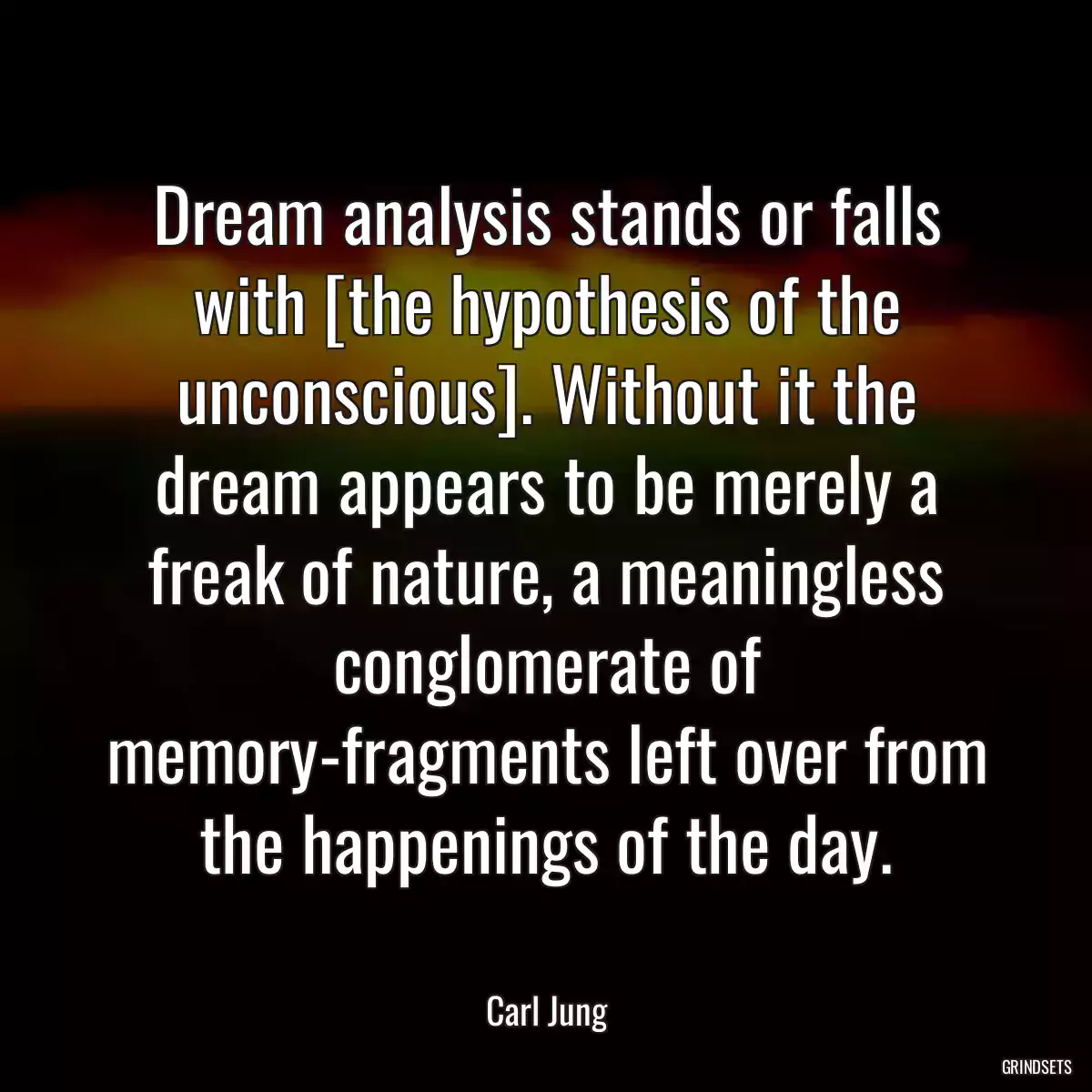 Dream analysis stands or falls with [the hypothesis of the unconscious]. Without it the dream appears to be merely a freak of nature, a meaningless conglomerate of memory-fragments left over from the happenings of the day.