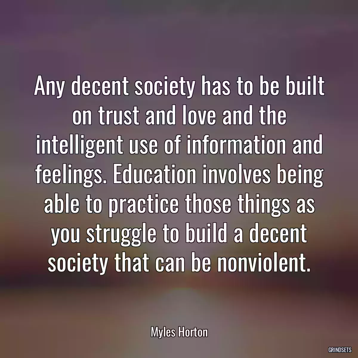 Any decent society has to be built on trust and love and the intelligent use of information and feelings. Education involves being able to practice those things as you struggle to build a decent society that can be nonviolent.