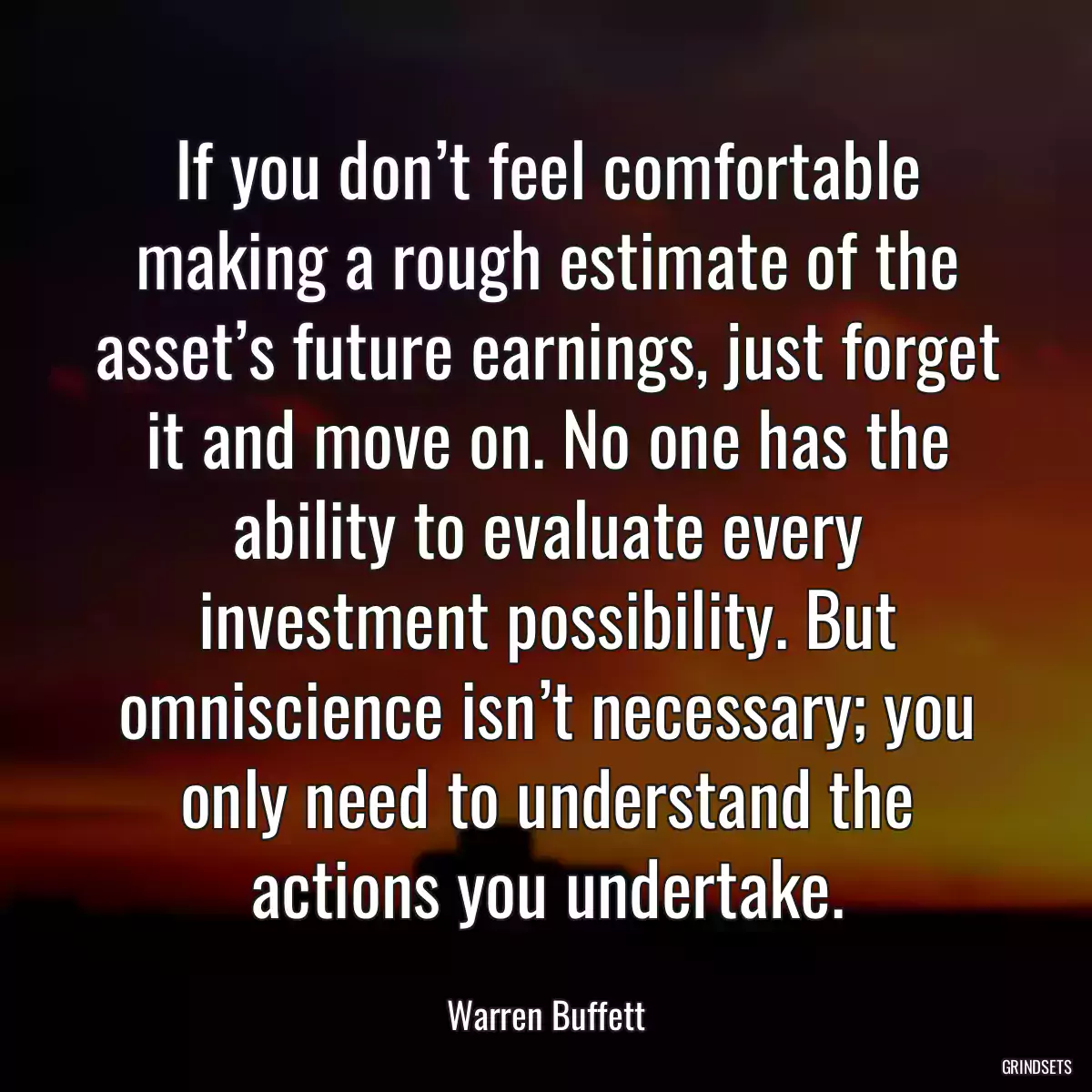 If you don’t feel comfortable making a rough estimate of the asset’s future earnings, just forget it and move on. No one has the ability to evaluate every investment possibility. But omniscience isn’t necessary; you only need to understand the actions you undertake.