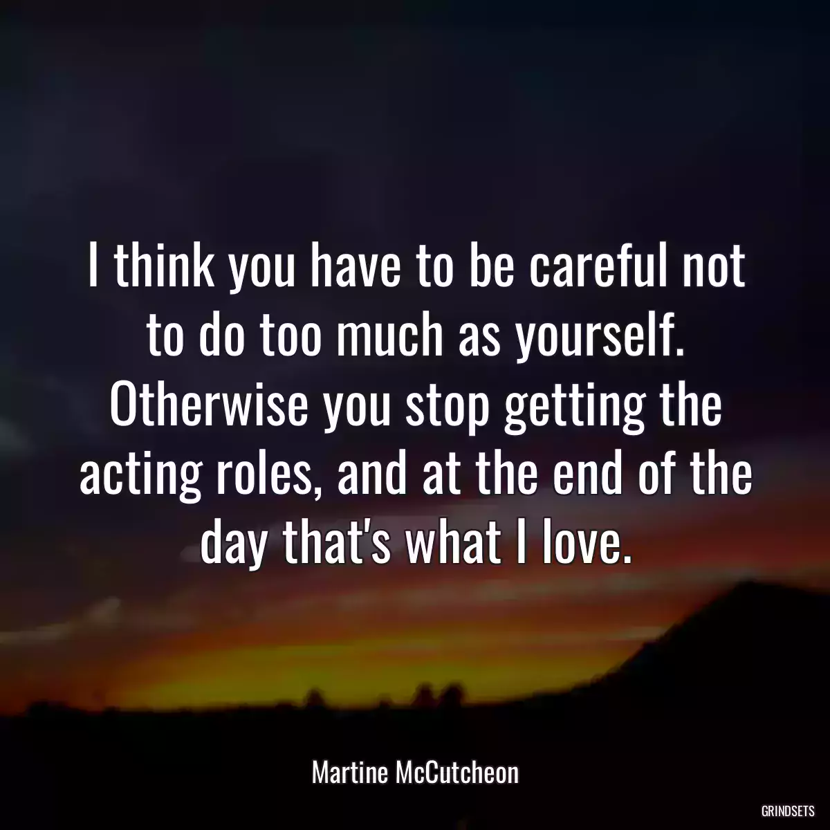 I think you have to be careful not to do too much as yourself. Otherwise you stop getting the acting roles, and at the end of the day that\'s what I love.