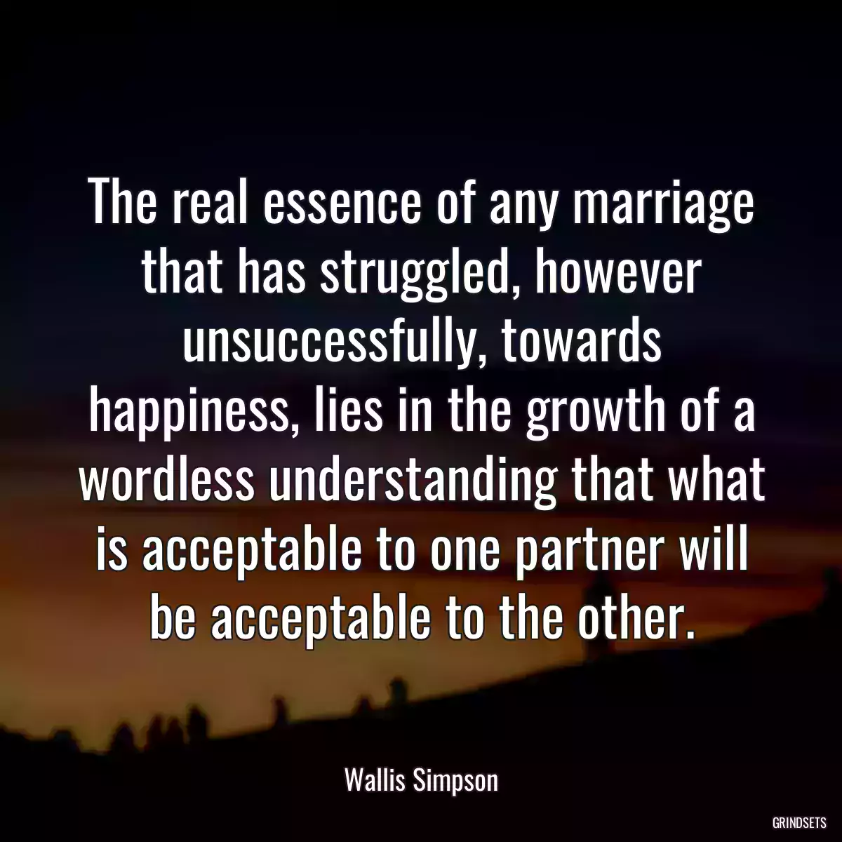 The real essence of any marriage that has struggled, however unsuccessfully, towards happiness, lies in the growth of a wordless understanding that what is acceptable to one partner will be acceptable to the other.