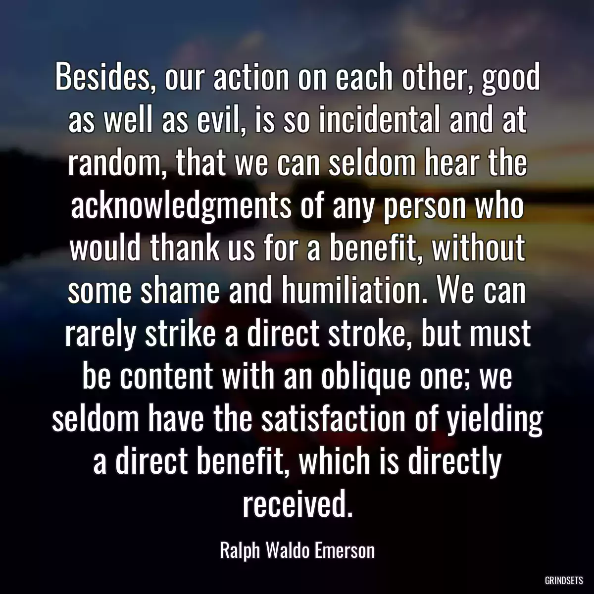 Besides, our action on each other, good as well as evil, is so incidental and at random, that we can seldom hear the acknowledgments of any person who would thank us for a benefit, without some shame and humiliation. We can rarely strike a direct stroke, but must be content with an oblique one; we seldom have the satisfaction of yielding a direct benefit, which is directly received.