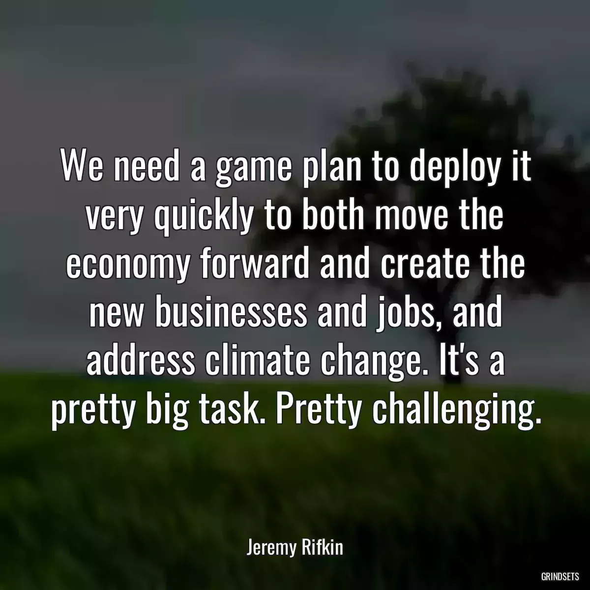 We need a game plan to deploy it very quickly to both move the economy forward and create the new businesses and jobs, and address climate change. It\'s a pretty big task. Pretty challenging.