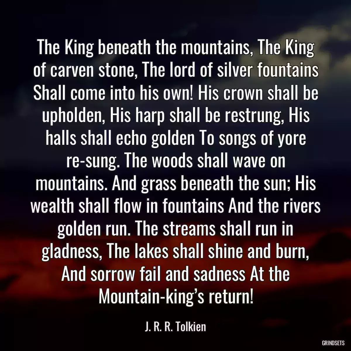 The King beneath the mountains, The King of carven stone, The lord of silver fountains Shall come into his own! His crown shall be upholden, His harp shall be restrung, His halls shall echo golden To songs of yore re-sung. The woods shall wave on mountains. And grass beneath the sun; His wealth shall flow in fountains And the rivers golden run. The streams shall run in gladness, The lakes shall shine and burn, And sorrow fail and sadness At the Mountain-king’s return!