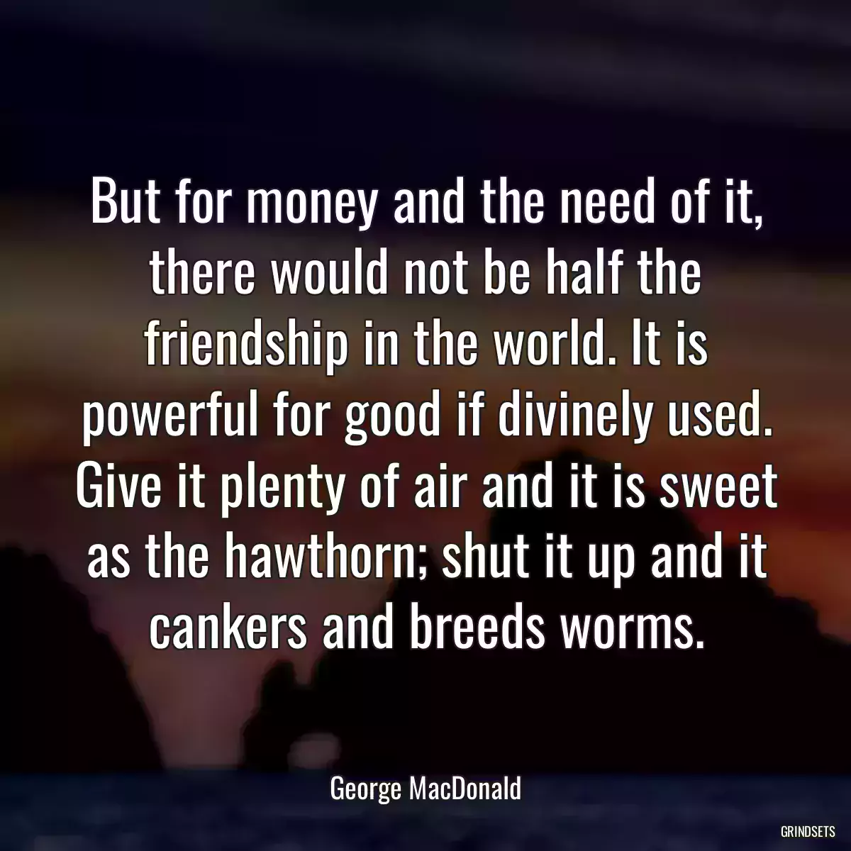 But for money and the need of it, there would not be half the friendship in the world. It is powerful for good if divinely used. Give it plenty of air and it is sweet as the hawthorn; shut it up and it cankers and breeds worms.