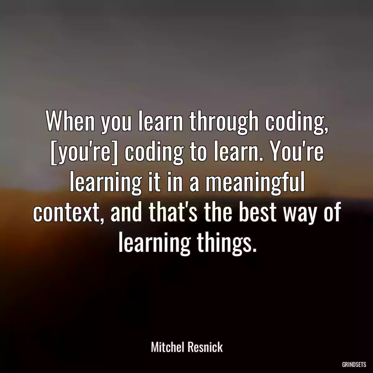 When you learn through coding, [you\'re] coding to learn. You\'re learning it in a meaningful context, and that\'s the best way of learning things.