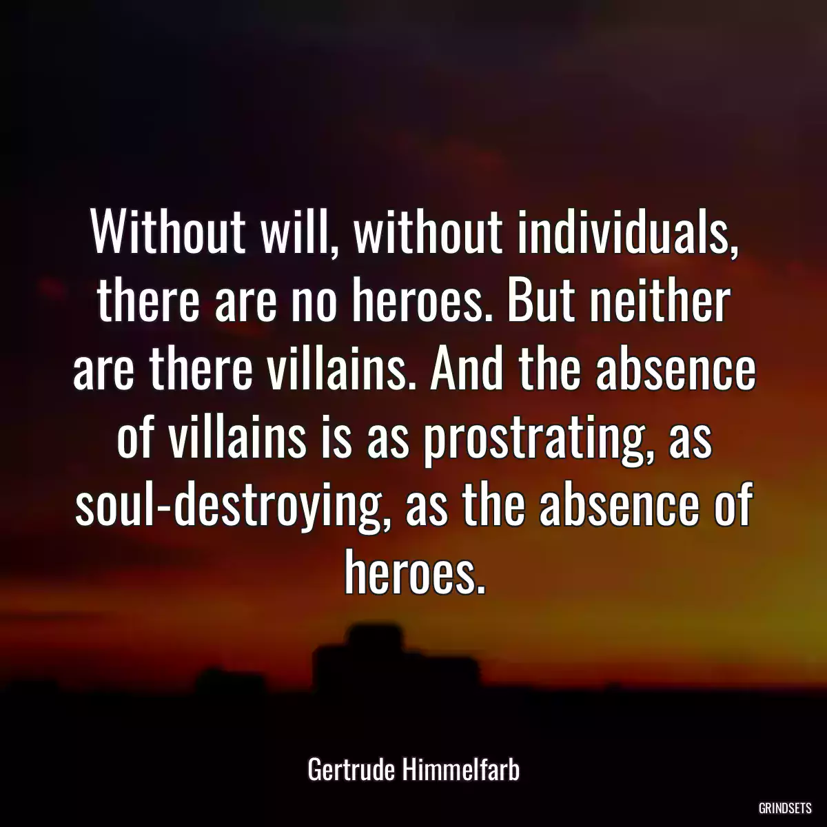 Without will, without individuals, there are no heroes. But neither are there villains. And the absence of villains is as prostrating, as soul-destroying, as the absence of heroes.