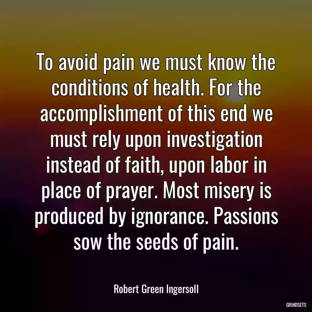 To avoid pain we must know the conditions of health. For the accomplishment of this end we must rely upon investigation instead of faith, upon labor in place of prayer. Most misery is produced by ignorance. Passions sow the seeds of pain.