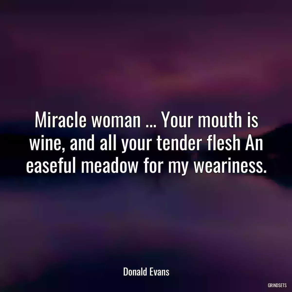 Miracle woman ... Your mouth is wine, and all your tender flesh An easeful meadow for my weariness.