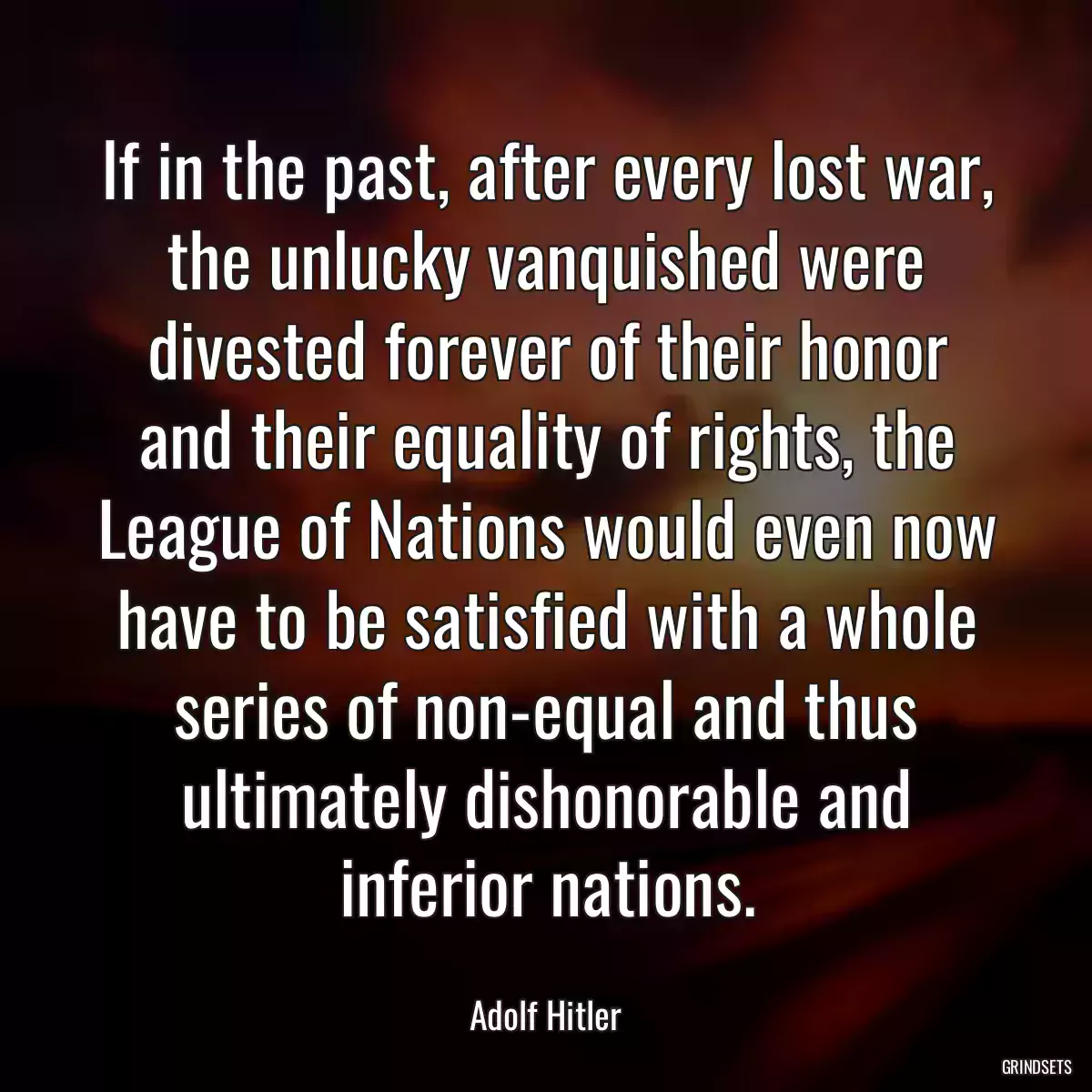 If in the past, after every lost war, the unlucky vanquished were divested forever of their honor and their equality of rights, the League of Nations would even now have to be satisfied with a whole series of non-equal and thus ultimately dishonorable and inferior nations.