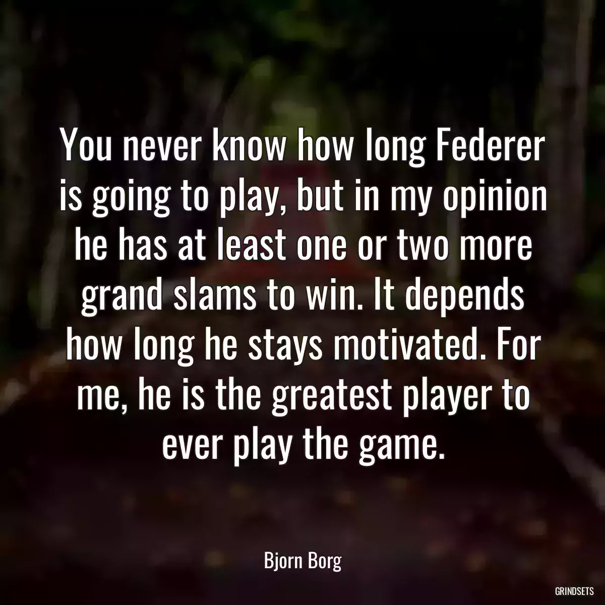 You never know how long Federer is going to play, but in my opinion he has at least one or two more grand slams to win. It depends how long he stays motivated. For me, he is the greatest player to ever play the game.