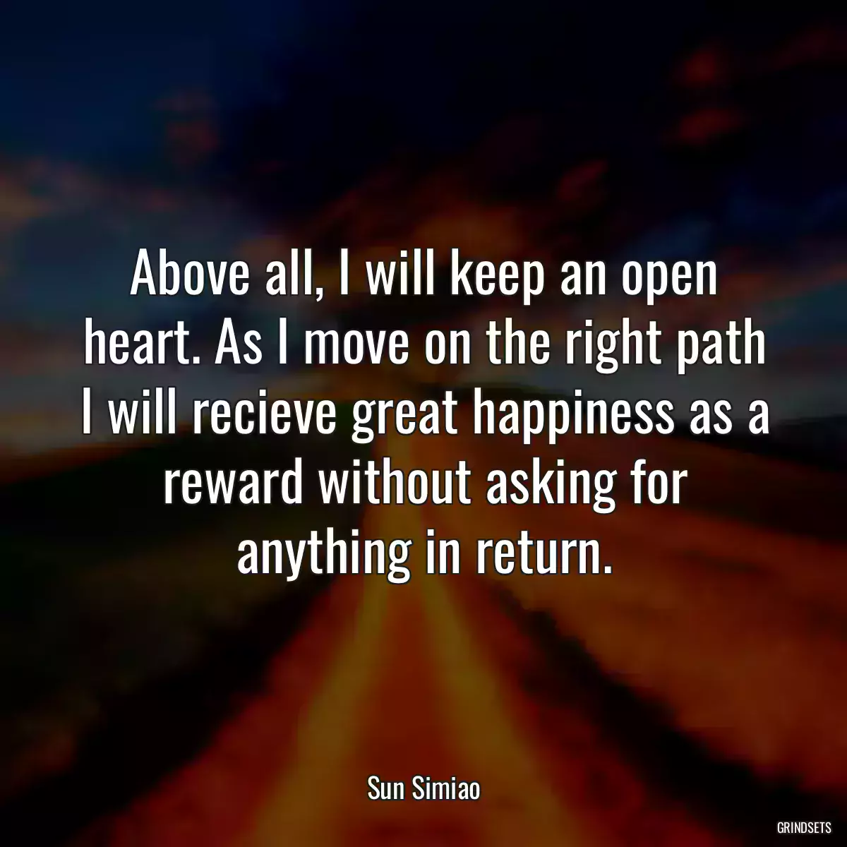 Above all, I will keep an open heart. As I move on the right path I will recieve great happiness as a reward without asking for anything in return.