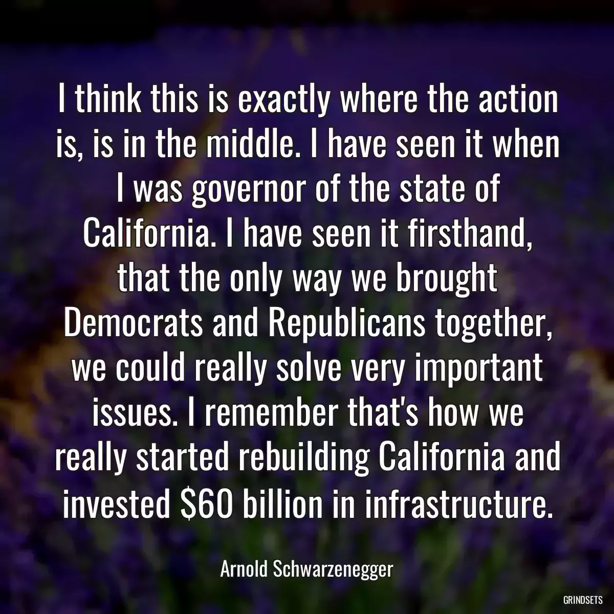 I think this is exactly where the action is, is in the middle. I have seen it when I was governor of the state of California. I have seen it firsthand, that the only way we brought Democrats and Republicans together, we could really solve very important issues. I remember that\'s how we really started rebuilding California and invested $60 billion in infrastructure.