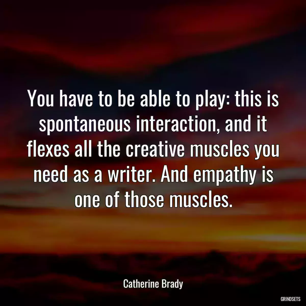 You have to be able to play: this is spontaneous interaction, and it flexes all the creative muscles you need as a writer. And empathy is one of those muscles.