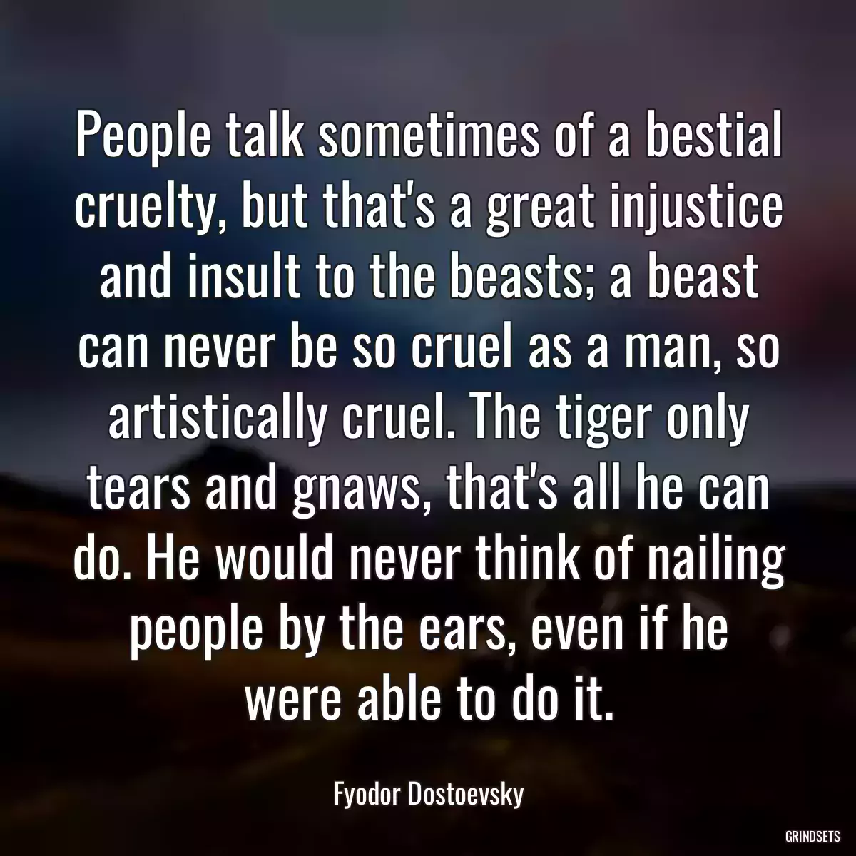 People talk sometimes of a bestial cruelty, but that\'s a great injustice and insult to the beasts; a beast can never be so cruel as a man, so artistically cruel. The tiger only tears and gnaws, that\'s all he can do. He would never think of nailing people by the ears, even if he were able to do it.