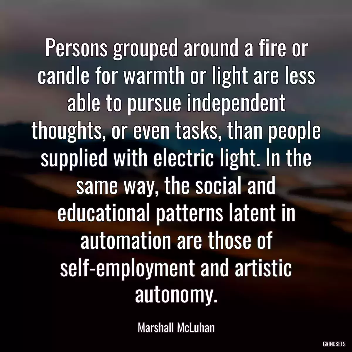 Persons grouped around a fire or candle for warmth or light are less able to pursue independent thoughts, or even tasks, than people supplied with electric light. In the same way, the social and educational patterns latent in automation are those of self-employment and artistic autonomy.