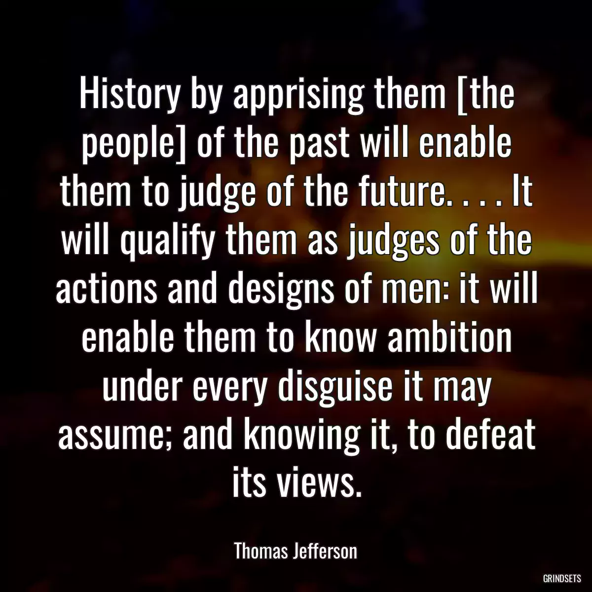 History by apprising them [the people] of the past will enable them to judge of the future. . . . It will qualify them as judges of the actions and designs of men: it will enable them to know ambition under every disguise it may assume; and knowing it, to defeat its views.