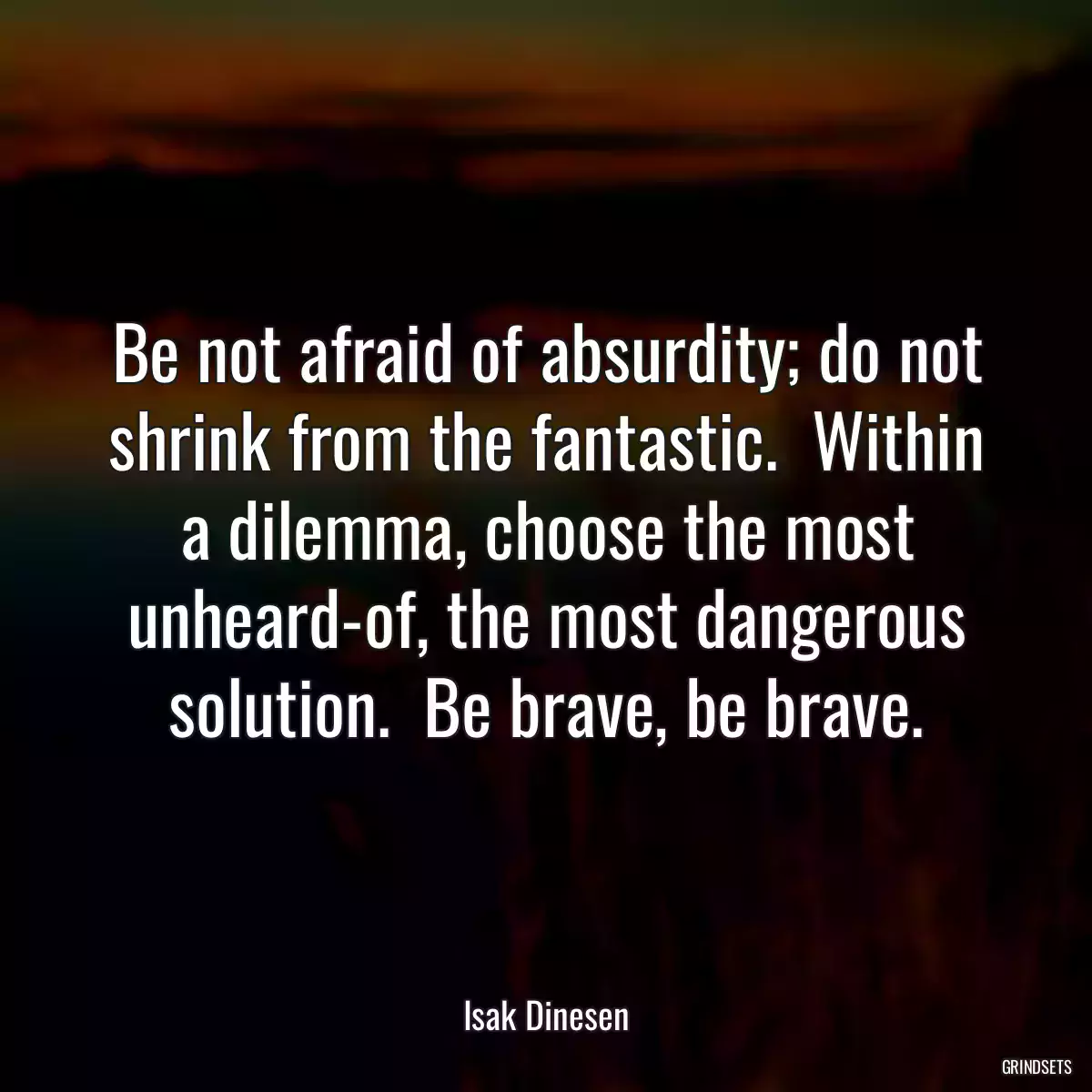 Be not afraid of absurdity; do not shrink from the fantastic.  Within a dilemma, choose the most unheard-of, the most dangerous solution.  Be brave, be brave.