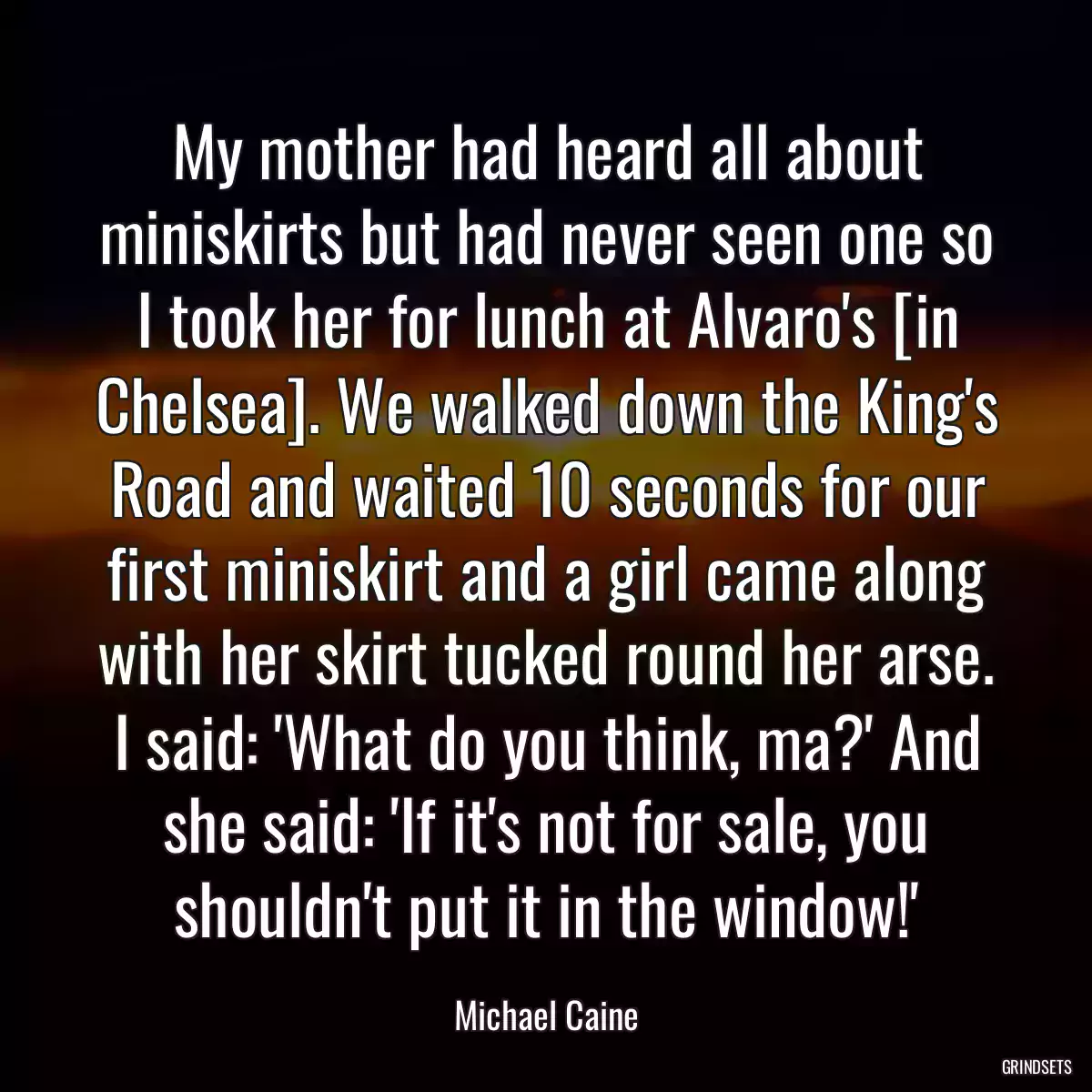 My mother had heard all about miniskirts but had never seen one so I took her for lunch at Alvaro\'s [in Chelsea]. We walked down the King\'s Road and waited 10 seconds for our first miniskirt and a girl came along with her skirt tucked round her arse. I said: \'What do you think, ma?\' And she said: \'If it\'s not for sale, you shouldn\'t put it in the window!\'