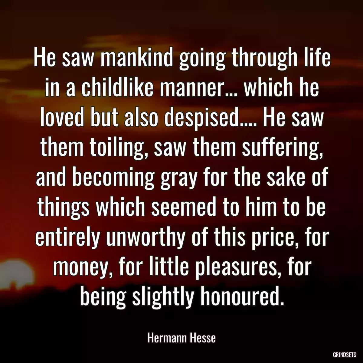 He saw mankind going through life in a childlike manner... which he loved but also despised.... He saw them toiling, saw them suffering, and becoming gray for the sake of things which seemed to him to be entirely unworthy of this price, for money, for little pleasures, for being slightly honoured.