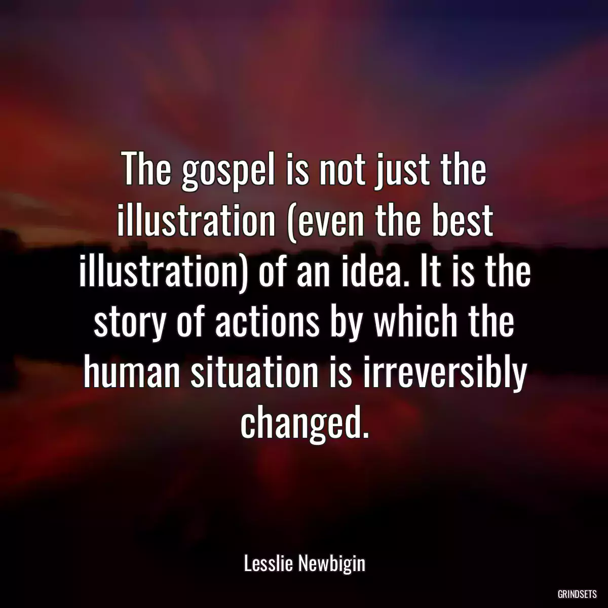 The gospel is not just the illustration (even the best illustration) of an idea. It is the story of actions by which the human situation is irreversibly changed.