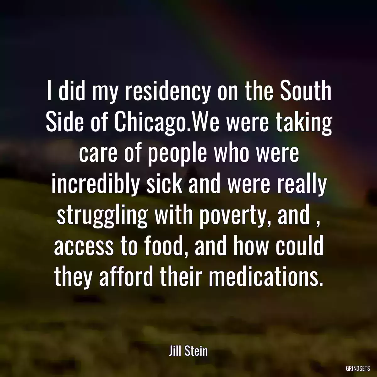 I did my residency on the South Side of Chicago.We were taking care of people who were incredibly sick and were really struggling with poverty, and , access to food, and how could they afford their medications.