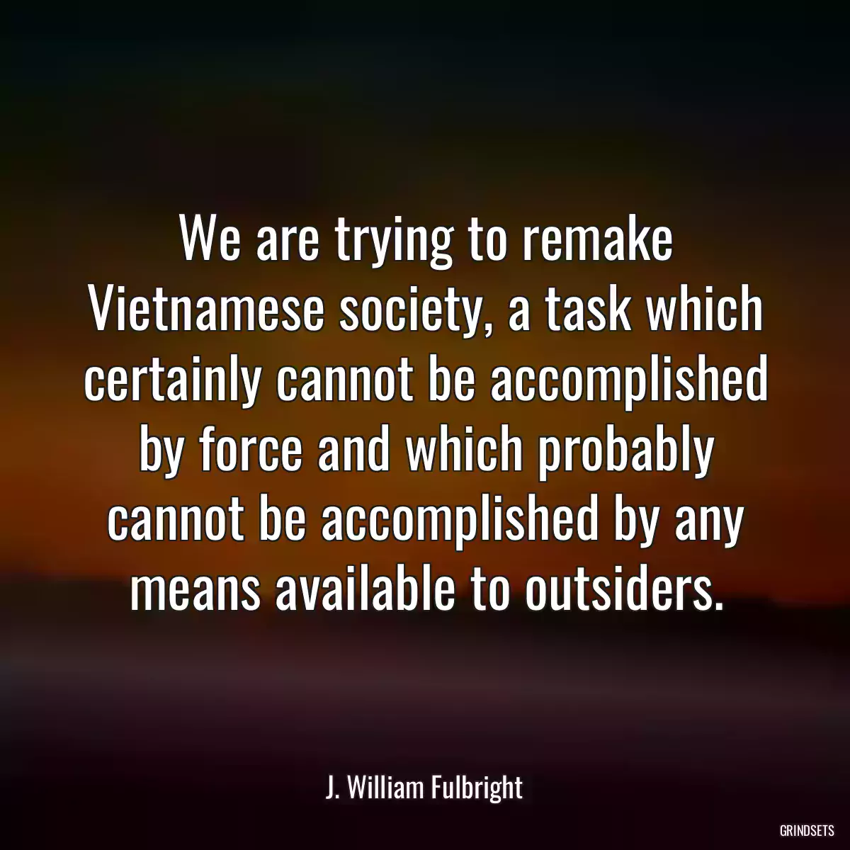 We are trying to remake Vietnamese society, a task which certainly cannot be accomplished by force and which probably cannot be accomplished by any means available to outsiders.