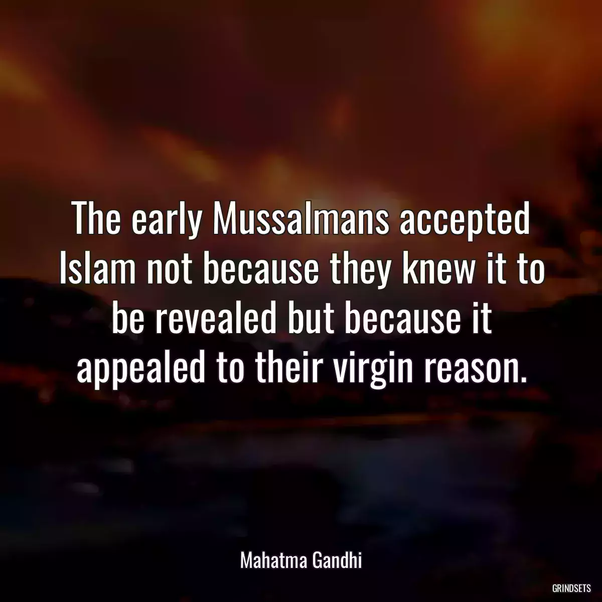 The early Mussalmans accepted Islam not because they knew it to be revealed but because it appealed to their virgin reason.