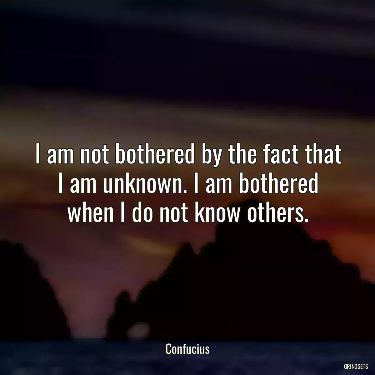 I am not bothered by the fact that I am unknown. I am bothered when I do not know others.