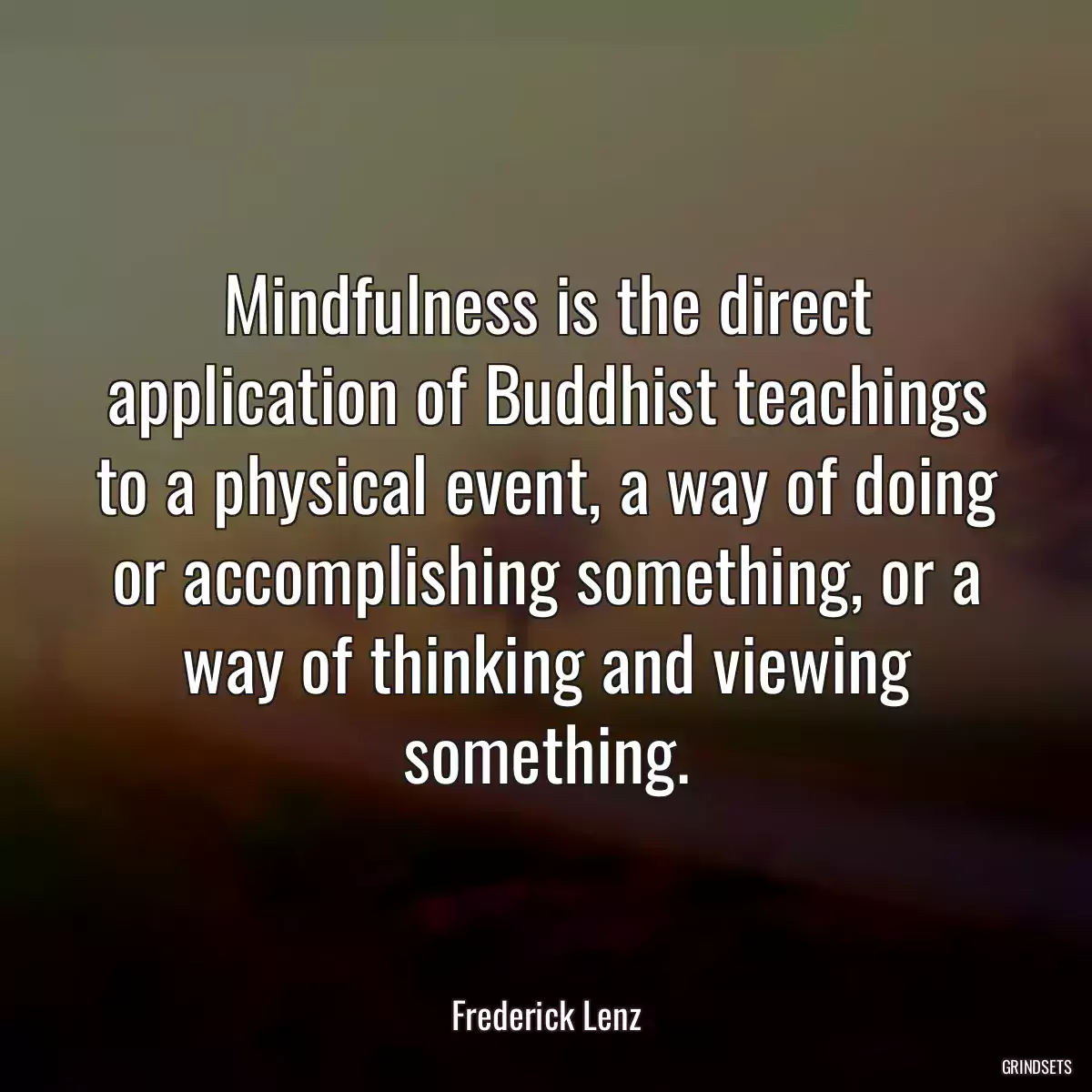 Mindfulness is the direct application of Buddhist teachings to a physical event, a way of doing or accomplishing something, or a way of thinking and viewing something.