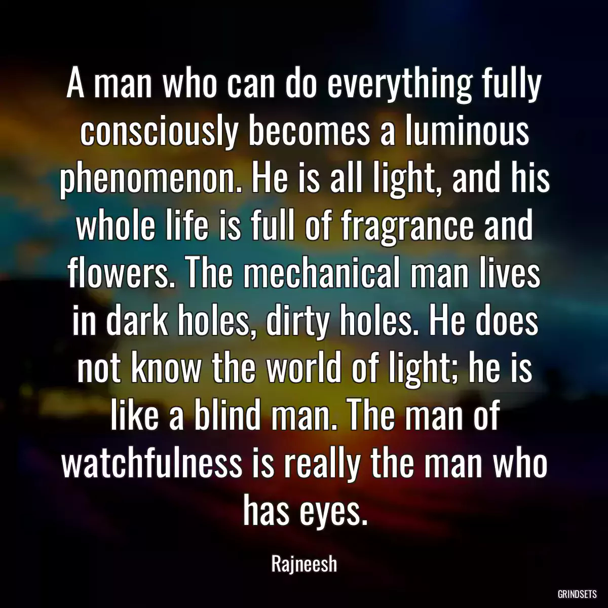 A man who can do everything fully consciously becomes a luminous phenomenon. He is all light, and his whole life is full of fragrance and flowers. The mechanical man lives in dark holes, dirty holes. He does not know the world of light; he is like a blind man. The man of watchfulness is really the man who has eyes.