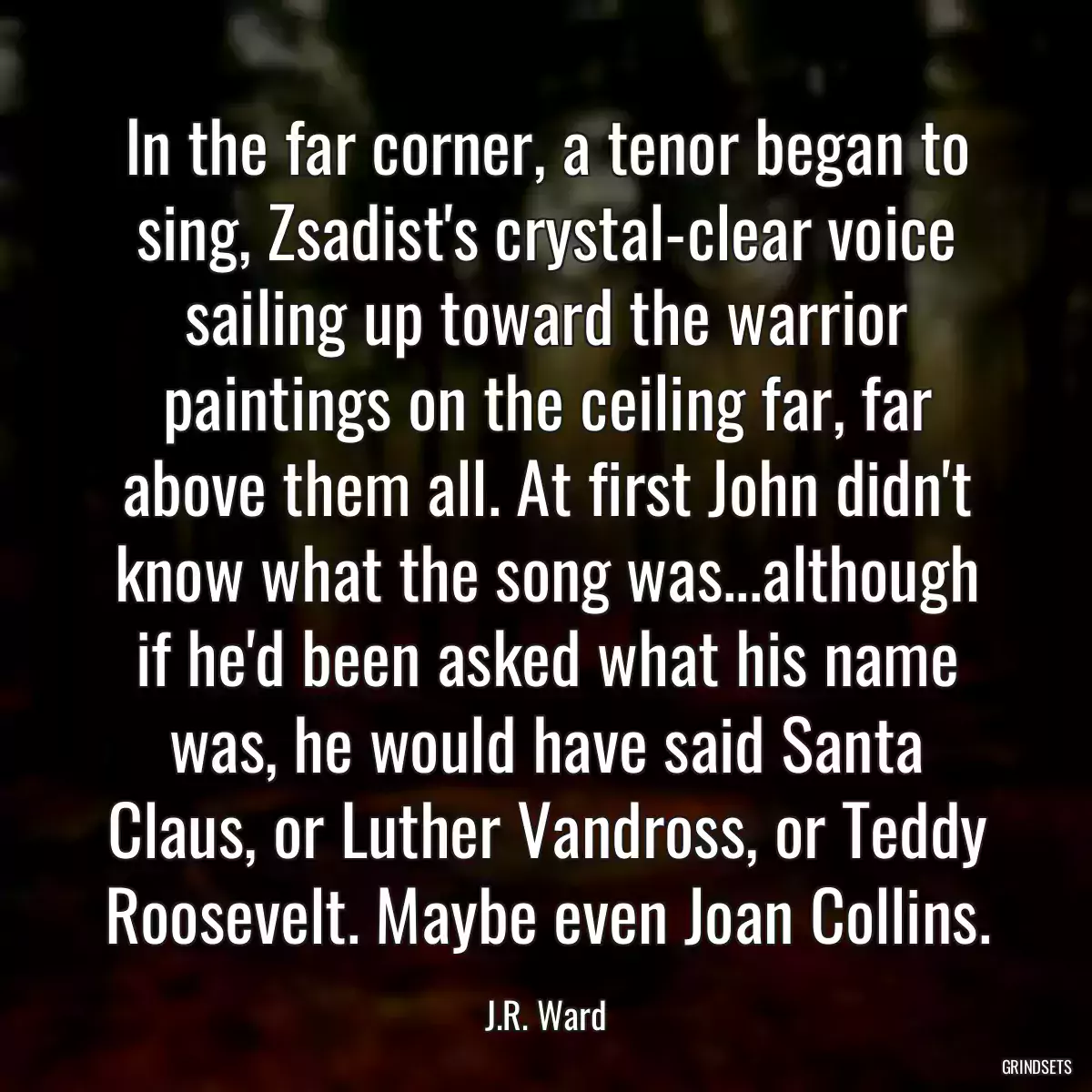 In the far corner, a tenor began to sing, Zsadist\'s crystal-clear voice sailing up toward the warrior paintings on the ceiling far, far above them all. At first John didn\'t know what the song was...although if he\'d been asked what his name was, he would have said Santa Claus, or Luther Vandross, or Teddy Roosevelt. Maybe even Joan Collins.