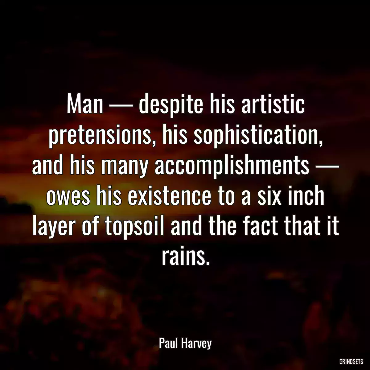 Man — despite his artistic pretensions, his sophistication, and his many accomplishments — owes his existence to a six inch layer of topsoil and the fact that it rains.